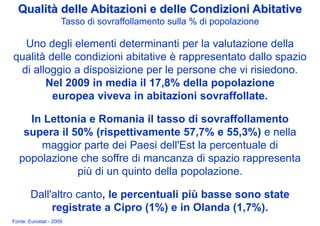 Qualità delle Abitazioni e delle Condizioni Abitative
                     Tasso di sovraffollamento sulla % di popolazione

  Uno degli elementi determinanti per la valutazione della
qualità delle condizioni abitative è rappresentato dallo spazio
 di alloggio a disposizione per le persone che vi risiedono.
       Nel 2009 in media il 17,8% della popolazione
         europea viveva in abitazioni sovraffollate.

     In Lettonia e Romania il tasso di sovraffollamento
    supera il 50% (rispettivamente 57,7% e 55,3%) e nella
       maggior parte dei Paesi dell'Est la percentuale di
   popolazione che soffre di mancanza di spazio rappresenta
               più di un quinto della popolazione.

        Dall'altro canto, le percentuali più basse sono state
             registrate a Cipro (1%) e in Olanda (1,7%).
Fonte: Eurostat - 2009
 