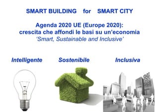 SMART BUILDING      for   SMART CITY

         Agenda 2020 UE (Europe 2020):
   crescita che affondi le basi su un’economia
         ‘Smart, Sustainable and Inclusive’


Intelligente    Sostenibile          Inclusiva
 