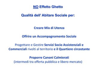 NO Effetto Ghetto

         Qualità dell’ Abitare Sociale per:


                  Creare Mix di Utenza

         Offrire un Accompagnamento Sociale

   Progettare e Gestire Servizi Socio Assistenziali e 
Commerciali rivolti al territorio e il Quartiere circostante

              Proporre Canoni Calmierati
   (intermedi tra offerta pubblica e libero mercato)
 