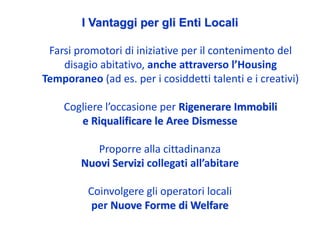 I Vantaggi per gli Enti Locali

 Farsi promotori di iniziative per il contenimento del 
    disagio abitativo, anche attraverso l’Housing 
Temporaneo (ad es. per i cosiddetti talenti e i creativi)

    Cogliere l’occasione per Rigenerare Immobili 
       e Riqualificare le Aree Dismesse

           Proporre alla cittadinanza
        Nuovi Servizi collegati all’abitare

          Coinvolgere gli operatori locali
           per Nuove Forme di Welfare
 