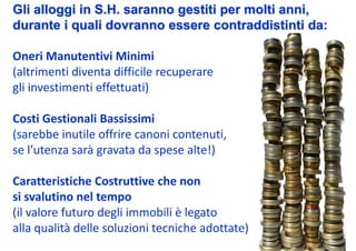 Gli alloggi in S.H. saranno gestiti per molti anni,
durante i quali dovranno essere contraddistinti da:

Oneri Manutentivi Minimi
(altrimenti diventa difficile recuperare 
gli investimenti effettuati)

Costi Gestionali Bassissimi
(sarebbe inutile offrire canoni contenuti, 
se l’utenza sarà gravata da spese alte!)

Caratteristiche Costruttive che non 
si svalutino nel tempo
(il valore futuro degli immobili è legato 
alla qualità delle soluzioni tecniche adottate)
 