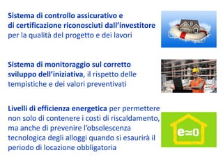 Sistema di controllo assicurativo e 
di certificazione riconosciuti dall’investitore
per la qualità del progetto e dei lavori


Sistema di monitoraggio sul corretto 
sviluppo dell’iniziativa, il rispetto delle 
tempistiche e dei valori preventivati

Livelli di efficienza energetica per permettere 
non solo di contenere i costi di riscaldamento, 
ma anche di prevenire l’obsolescenza 
tecnologica degli alloggi quando si esaurirà il 
periodo di locazione obbligatoria
 