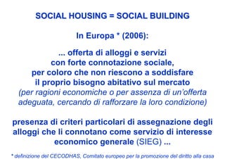 SOCIAL HOUSING = SOCIAL BUILDING

                           In Europa * (2006):

              ... offerta di alloggi e servizi
            con forte connotazione sociale,
     per coloro che non riescono a soddisfare
       il proprio bisogno abitativo sul mercato
  (per ragioni economiche o per assenza di un’offerta
  adeguata, cercando di rafforzare la loro condizione)

presenza di criteri particolari di assegnazione degli
alloggi che li connotano come servizio di interesse
           economico generale (SIEG) ...
* definizione del CECODHAS, Comitato europeo per la promozione del diritto alla casa
 