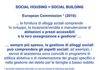 SOCIAL HOUSING = SOCIAL BUILDING

                  European Commission * (2010):

          ... la fornitura di alloggi sociali comprende
    ‘lo sviluppo, la locazione/vendita e manutenzione di
                 abitazioni a prezzi accessibili
            e la loro assegnazione e gestione’ …

 … sempre più spesso, la gestione di alloggi sociali
  può comprendere gli aspetti sociali: ad esempio, i
   servizi di assistenza sono coinvolti in programmi di
edilizia abitativa o di risistemazione dei gruppi specifici o
 nella gestione del debito per le famiglie a basso reddito
* seconda relazione biennale sui servizi sociali di interesse generale
 