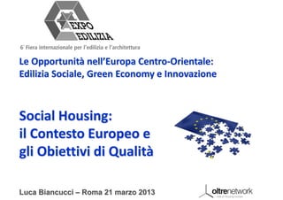 Le Opportunità nell’Europa Centro‐Orientale: 
Edilizia Sociale, Green Economy e Innovazione



Social Housing: 
il Contesto Europeo e 
gli Obiettivi di Qualità

Luca Biancucci – Roma 21 marzo 2013
 