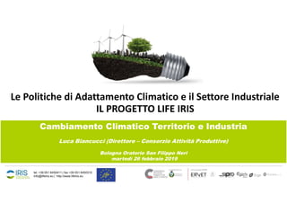 tel. +39 051 6450411 | fax +39 051 6450310
info@lifeiris.eu | http://www.lifeiris.eu
Le Politiche di Adattamento Climatico e il Settore Industriale
IL PROGETTO LIFE IRIS
Cambiamento Climatico Territorio e Industria
Luca Biancucci (Direttore – Consorzio Attività Produttive)
Bologna Oratorio San Filippo Neri
martedì 26 febbraio 2019
 