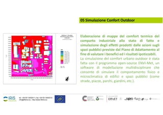 tel. +39 051 6450411 | fax +39 051 6450310
info@lifeiris.eu | http://www.lifeiris.eu
05 Simulazione Confort Outdoor
Elaborazione di mappe del comfort termico del
comparto industriale allo stato di fatto e
simulazione degli effetti prodotti dalle azioni sugli
spazi pubblici previste dal Piano di Adattamento al
fine di valutare i benefici ed i risultati ipotizzabili.
La simulazione del comfort urbano outdoor è stata
fatta con il programma open-source ENVI-Met, un
software di modellazione multidisciplinare che
consente di simulare il comportamento fisico e
microclimatico di edifici e spazi pubblici (come
strade, piazze, parchi, giardini, etc.).
 