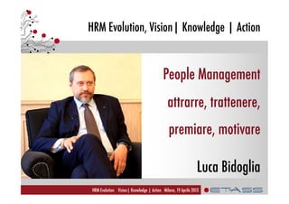 HRM Evolution, Vision| Knowledge | Action
HRM Evolution Vision| Knowledge | Action Milano, 19 Aprile 2013
People Management
attrarre, trattenere,
premiare, motivare
Luca Bidoglia
 