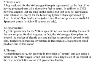 2. Weaknesses: 
A big weakness for the Volkswagen Group is represented by the fact of not 
having produced cars with alter...