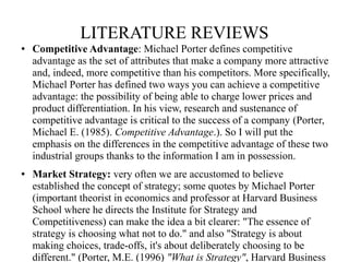LITERATURE REVIEWS 
● Competitive Advantage: Michael Porter defines competitive 
advantage as the set of attributes that m...