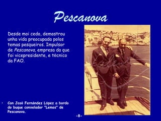 Pescanova
    Desde moi cedo, demostrou
    unha vida preocupada polos
    temas pesqueiros. Impulsor
    de Pescanova, empresa da que
    foi vicepresidente, e técnico
    da FAO.




•   Con José Fernández López a bordo
    do buque conxelador "Lemos" de
    Pescanova.
                                       -8-
 