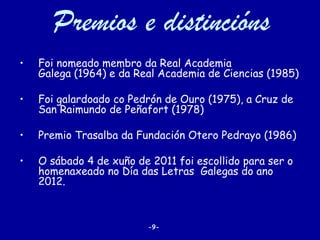 Premios e distincións
•   Foi nomeado membro da Real Academia
    Galega (1964) e da Real Academia de Ciencias (1985)

•   Foi galardoado co Pedrón de Ouro (1975), a Cruz de
    San Raimundo de Peñafort (1978)

•   Premio Trasalba da Fundación Otero Pedrayo (1986)

•   O sábado 4 de xuño de 2011 foi escollido para ser o
    homenaxeado no Día das Letras Galegas do ano
    2012.



                         -9-
 