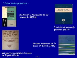 * Sobre temas pesqueiros :




                  Producción y fluctuación de las
                  pesquerías (1954)




                                                       Principios de economía
                                                       pesquera (1974)




                                  Sistema económico de la
                                  pesca en Galicia (1958)


Los puertos nacionales de pesca
de España (1928)
                                    -14-
 