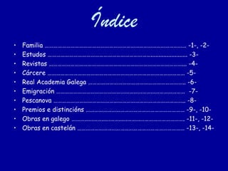Índice
•   Familia ……………………………………………………………………………………… -1-, -2-
•   Estudos ………………………………………………………………....................... -3-
•   Revistas …………………………………………………………………………………... -4-
•   Cárcere …………………………………………………………………………………… -5-
•   Real Academia Galega ………………………………………………………….. -6-
•   Emigración ……………………………………………………………………………… -7-
•   Pescanova ……………………………………………………………………………….. -8-
•   Premios e distincións …………………………………………………………… -9-, -10-
•   Obras en galego ……………………………………………………………………. -11-, -12-
•   Obras en castelán ………………………………………………………………… -13-, -14-
 