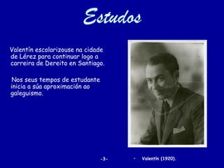 Estudos
Valentín escolarizouse na cidade
de Lérez para continuar logo a
carreira de Dereito en Santiago.

 Nos seus tempos de estudante
inicia a súa aproximación ao
galeguismo.




                                -3-   •   Valentín (1920).
 