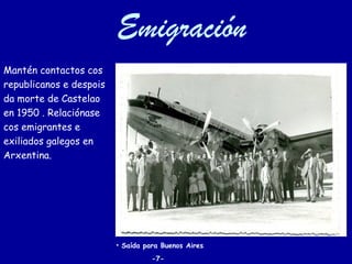 Emigración
Mantén contactos cos
republicanos e despois
da morte de Castelao
en 1950 . Relaciónase
cos emigrantes e
exiliados galegos en
Arxentina.




                         • Saída para Buenos Aires.
                                   -7-
 