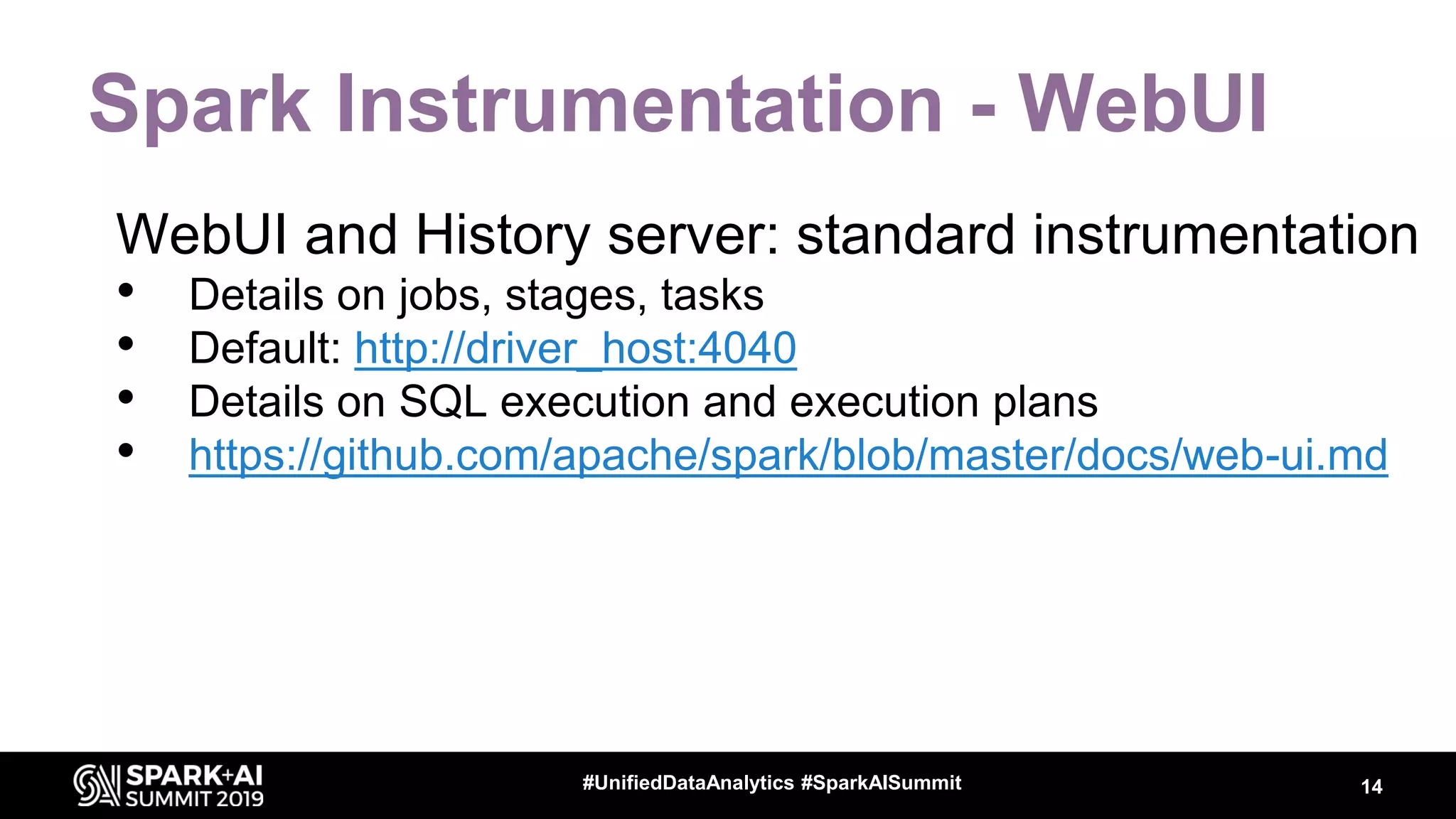 Spark Instrumentation - WebUI WebUI and History server: standard instrumentation • Details on jobs, stages, tasks • Default: http://driver_host:4040 • Details on SQL execution and execution plans • https://github.com/apache/spark/blob/master/docs/web-ui.md 14#UnifiedDataAnalytics #SparkAISummit 