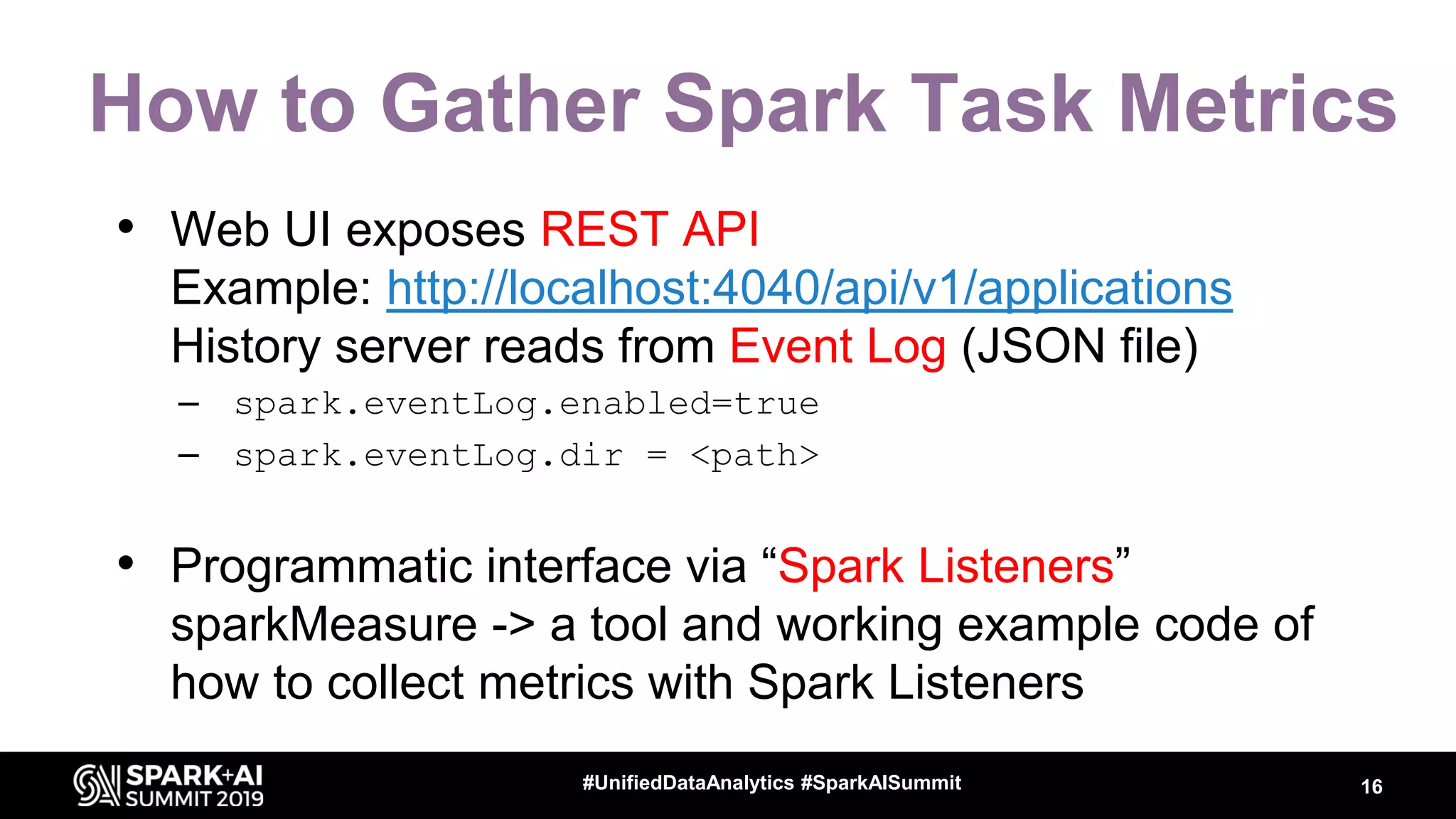 How to Gather Spark Task Metrics • Web UI exposes REST API Example: http://localhost:4040/api/v1/applications History server reads from Event Log (JSON file) – spark.eventLog.enabled=true – spark.eventLog.dir = <path> • Programmatic interface via “Spark Listeners” sparkMeasure -> a tool and working example code of how to collect metrics with Spark Listeners 16#UnifiedDataAnalytics #SparkAISummit 