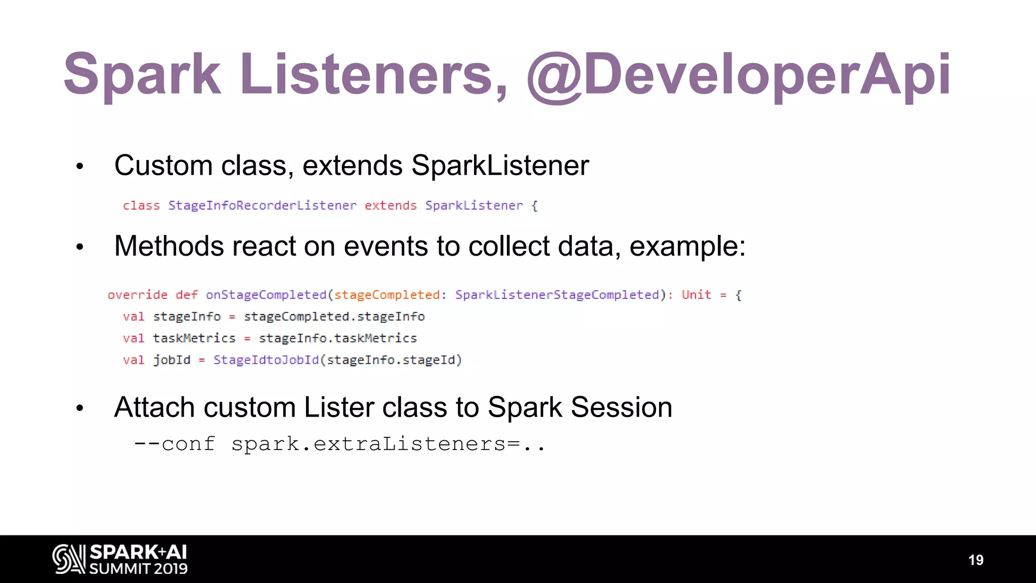 Spark Listeners, @DeveloperApi • Custom class, extends SparkListener • Methods react on events to collect data, example: • Attach custom Lister class to Spark Session --conf spark.extraListeners=.. 19 