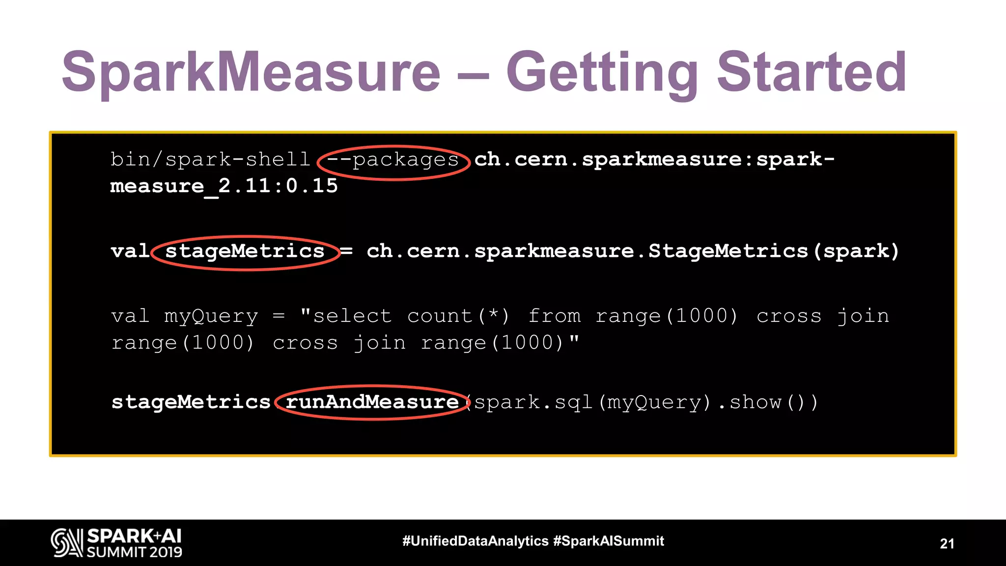 SparkMeasure – Getting Started 21#UnifiedDataAnalytics #SparkAISummit • bin/spark-shell --packages ch.cern.sparkmeasure:spark- measure_2.11:0.15 • bin/spark-shell --packages ch.cern.sparkmeasure:spark- measure_2.11:0.15 • val stageMetrics = ch.cern.sparkmeasure.StageMetrics(spark) • • bin/spark-shell --packages ch.cern.sparkmeasure:spark- measure_2.11:0.15 • val stageMetrics = ch.cern.sparkmeasure.StageMetrics(spark) • • val myQuery = "select count(*) from range(1000) cross join range(1000) cross join range(1000)" • stageMetrics.runAndMeasure(spark.sql(myQuery).show()) 