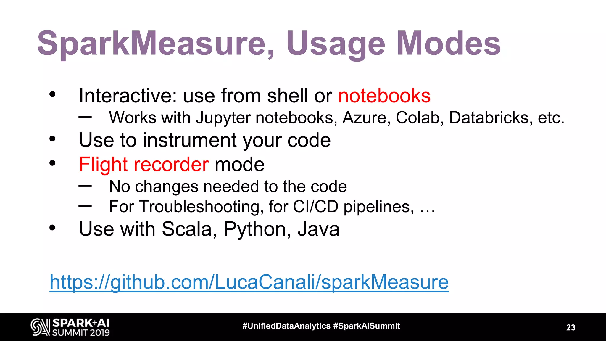 SparkMeasure, Usage Modes • Interactive: use from shell or notebooks – Works with Jupyter notebooks, Azure, Colab, Databricks, etc. • Use to instrument your code • Flight recorder mode – No changes needed to the code – For Troubleshooting, for CI/CD pipelines, … • Use with Scala, Python, Java 23#UnifiedDataAnalytics #SparkAISummit https://github.com/LucaCanali/sparkMeasure 