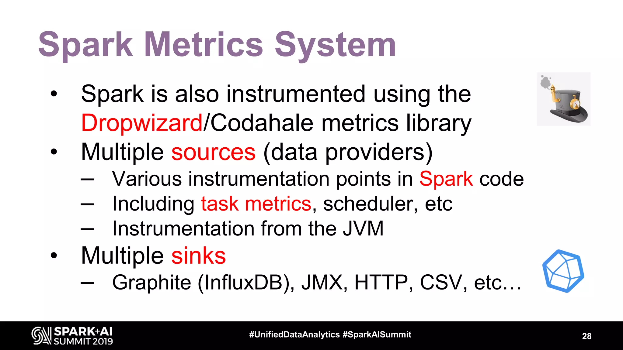Spark Metrics System • Spark is also instrumented using the Dropwizard/Codahale metrics library • Multiple sources (data providers) – Various instrumentation points in Spark code – Including task metrics, scheduler, etc – Instrumentation from the JVM • Multiple sinks – Graphite (InfluxDB), JMX, HTTP, CSV, etc… 28#UnifiedDataAnalytics #SparkAISummit 