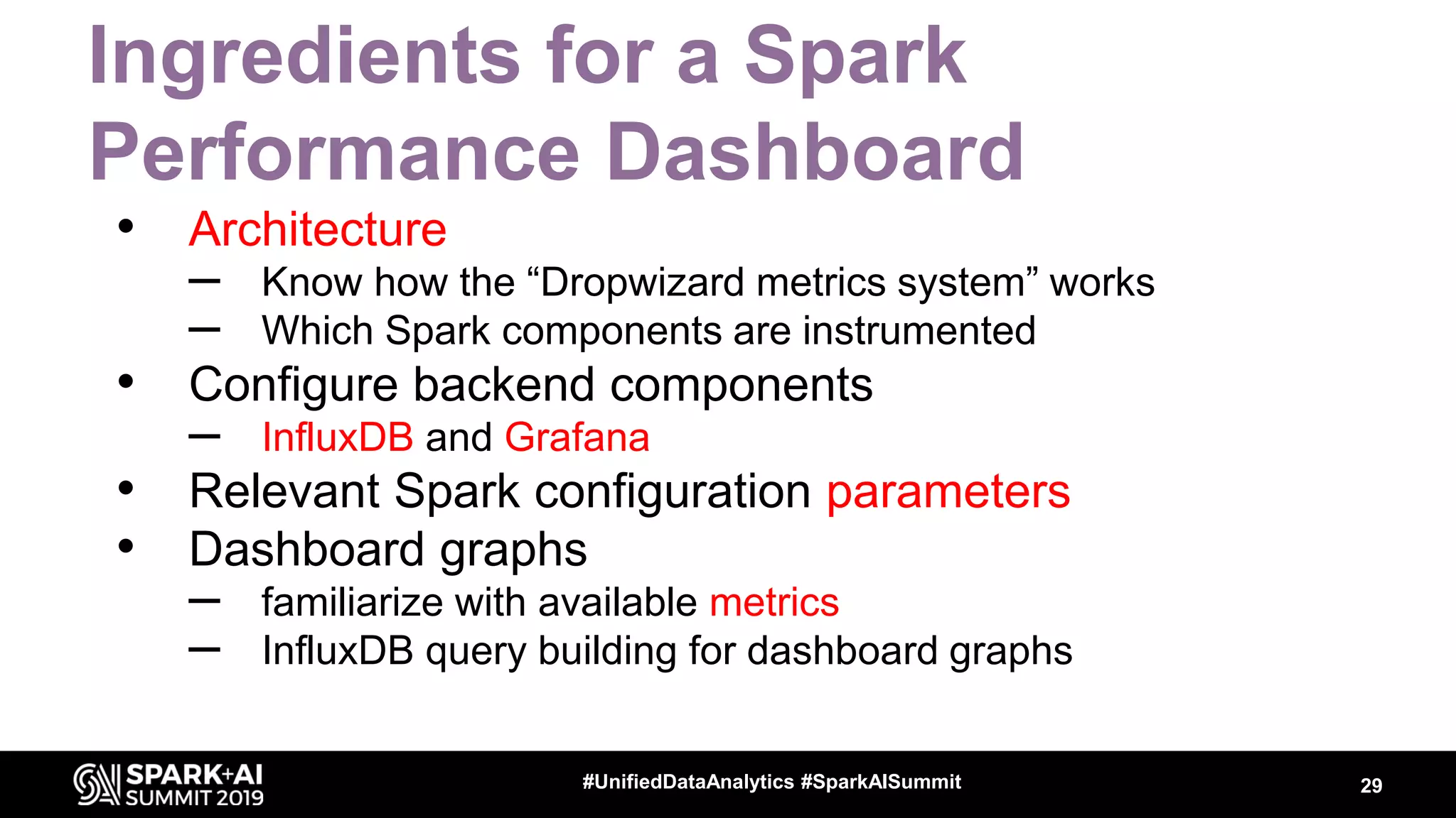 Ingredients for a Spark Performance Dashboard • Architecture – Know how the “Dropwizard metrics system” works – Which Spark components are instrumented • Configure backend components – InfluxDB and Grafana • Relevant Spark configuration parameters • Dashboard graphs – familiarize with available metrics – InfluxDB query building for dashboard graphs 29#UnifiedDataAnalytics #SparkAISummit 