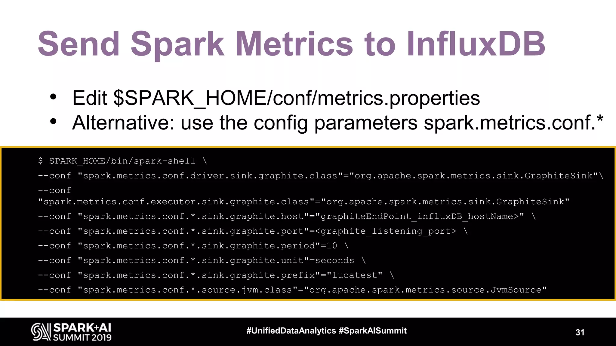 Send Spark Metrics to InfluxDB 31#UnifiedDataAnalytics #SparkAISummit • $ SPARK_HOME/bin/spark-shell • --conf "spark.metrics.conf.driver.sink.graphite.class"="org.apache.spark.metrics.sink.GraphiteSink" • --conf "spark.metrics.conf.executor.sink.graphite.class"="org.apache.spark.metrics.sink.GraphiteSink" • --conf "spark.metrics.conf.*.sink.graphite.host"="graphiteEndPoint_influxDB_hostName>" • --conf "spark.metrics.conf.*.sink.graphite.port"=<graphite_listening_port> • --conf "spark.metrics.conf.*.sink.graphite.period"=10 • --conf "spark.metrics.conf.*.sink.graphite.unit"=seconds • --conf "spark.metrics.conf.*.sink.graphite.prefix"="lucatest" • --conf "spark.metrics.conf.*.source.jvm.class"="org.apache.spark.metrics.source.JvmSource" • Edit $SPARK_HOME/conf/metrics.properties • Alternative: use the config parameters spark.metrics.conf.* 