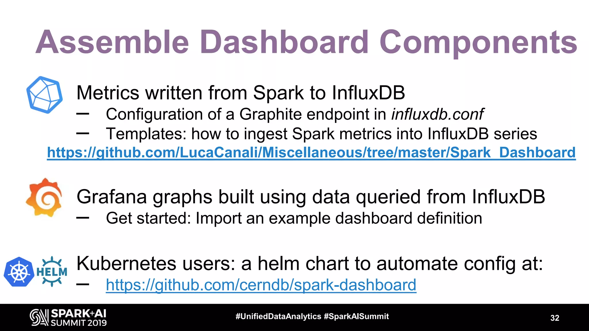 Assemble Dashboard Components • Metrics written from Spark to InfluxDB – Configuration of a Graphite endpoint in influxdb.conf – Templates: how to ingest Spark metrics into InfluxDB series https://github.com/LucaCanali/Miscellaneous/tree/master/Spark_Dashboard • Grafana graphs built using data queried from InfluxDB – Get started: Import an example dashboard definition • Kubernetes users: a helm chart to automate config at: – https://github.com/cerndb/spark-dashboard 32#UnifiedDataAnalytics #SparkAISummit 