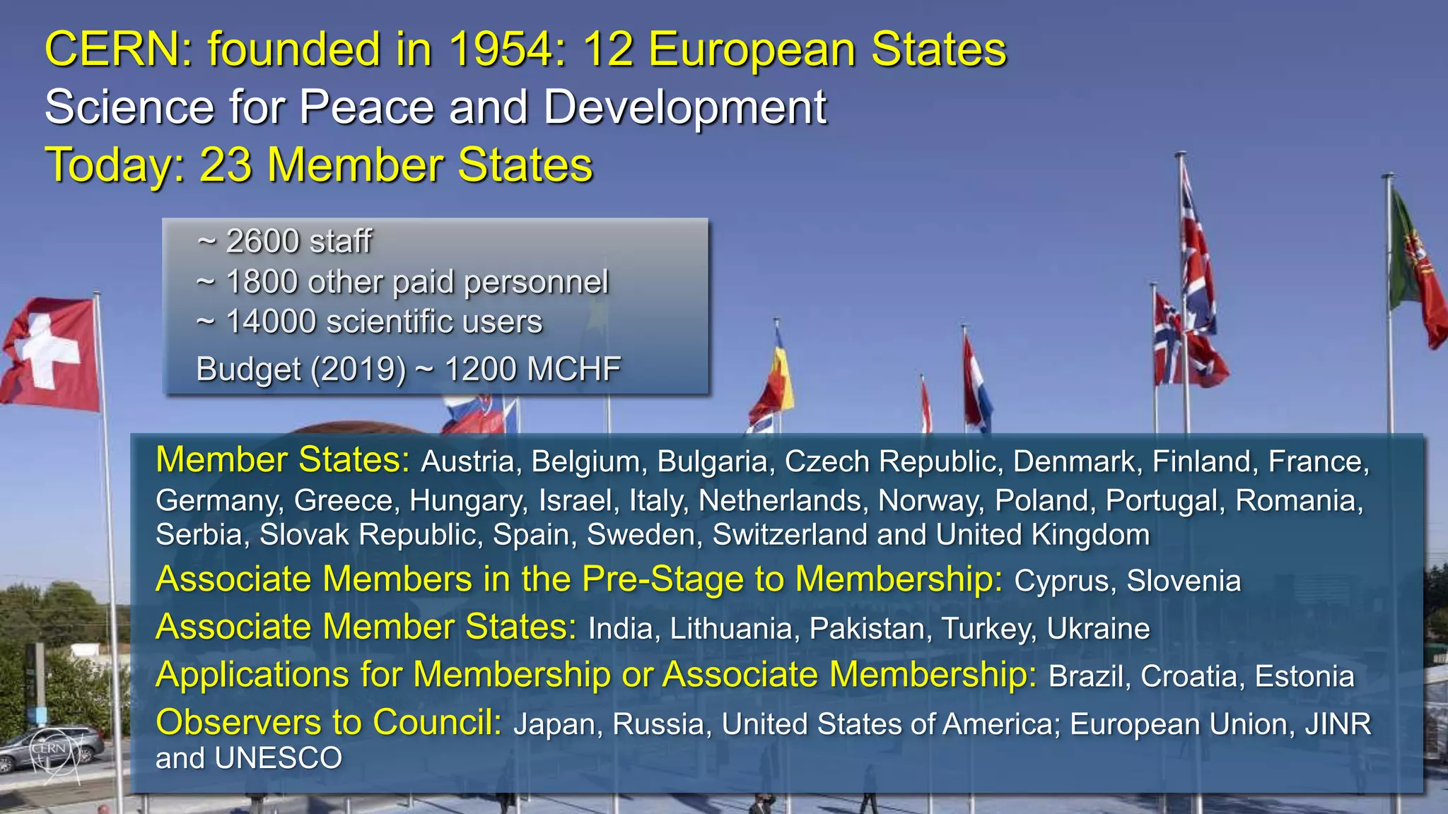 4 CERN: founded in 1954: 12 European States Science for Peace and Development Today: 23 Member States Member States: Austria, Belgium, Bulgaria, Czech Republic, Denmark, Finland, France, Germany, Greece, Hungary, Israel, Italy, Netherlands, Norway, Poland, Portugal, Romania, Serbia, Slovak Republic, Spain, Sweden, Switzerland and United Kingdom Associate Members in the Pre-Stage to Membership: Cyprus, Slovenia Associate Member States: India, Lithuania, Pakistan, Turkey, Ukraine Applications for Membership or Associate Membership: Brazil, Croatia, Estonia Observers to Council: Japan, Russia, United States of America; European Union, JINR and UNESCO ~ 2600 staff ~ 1800 other paid personnel ~ 14000 scientific users Budget (2019) ~ 1200 MCHF 