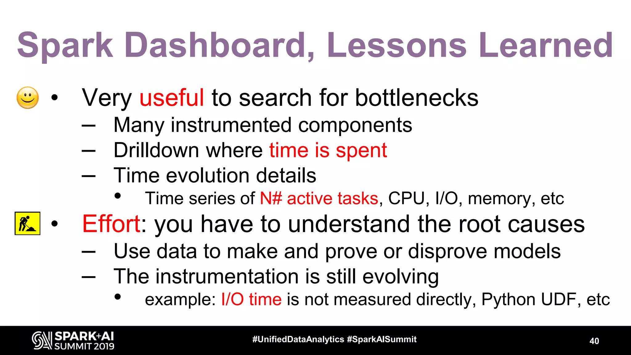 Spark Dashboard, Lessons Learned • Very useful to search for bottlenecks – Many instrumented components – Drilldown where time is spent – Time evolution details • Time series of N# active tasks, CPU, I/O, memory, etc • Effort: you have to understand the root causes – Use data to make and prove or disprove models – The instrumentation is still evolving • example: I/O time is not measured directly, Python UDF, etc 40#UnifiedDataAnalytics #SparkAISummit 