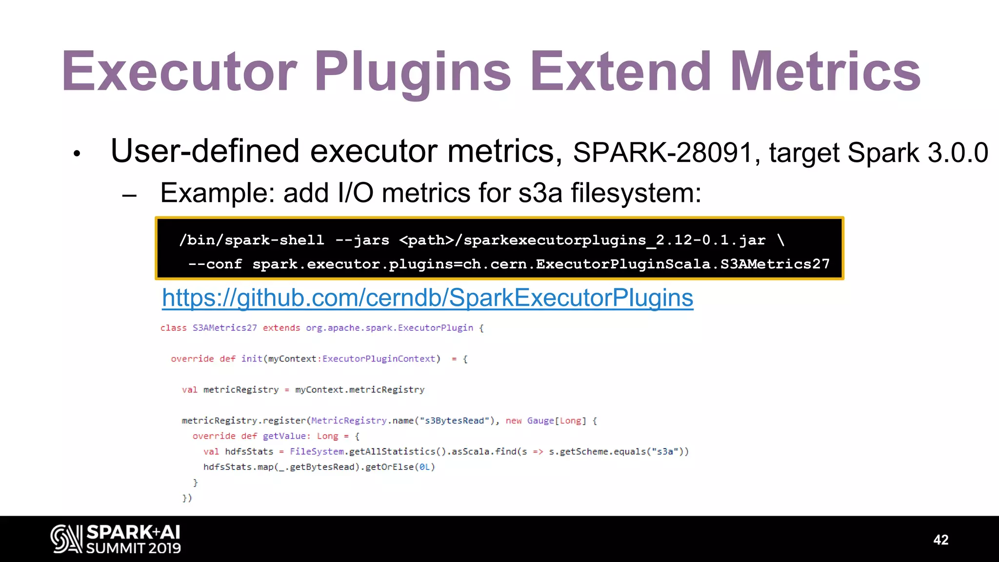 Executor Plugins Extend Metrics • User-defined executor metrics, SPARK-28091, target Spark 3.0.0 – Example: add I/O metrics for s3a filesystem: 42 /bin/spark-shell --jars <path>/sparkexecutorplugins_2.12-0.1.jar --conf spark.executor.plugins=ch.cern.ExecutorPluginScala.S3AMetrics27 https://github.com/cerndb/SparkExecutorPlugins 