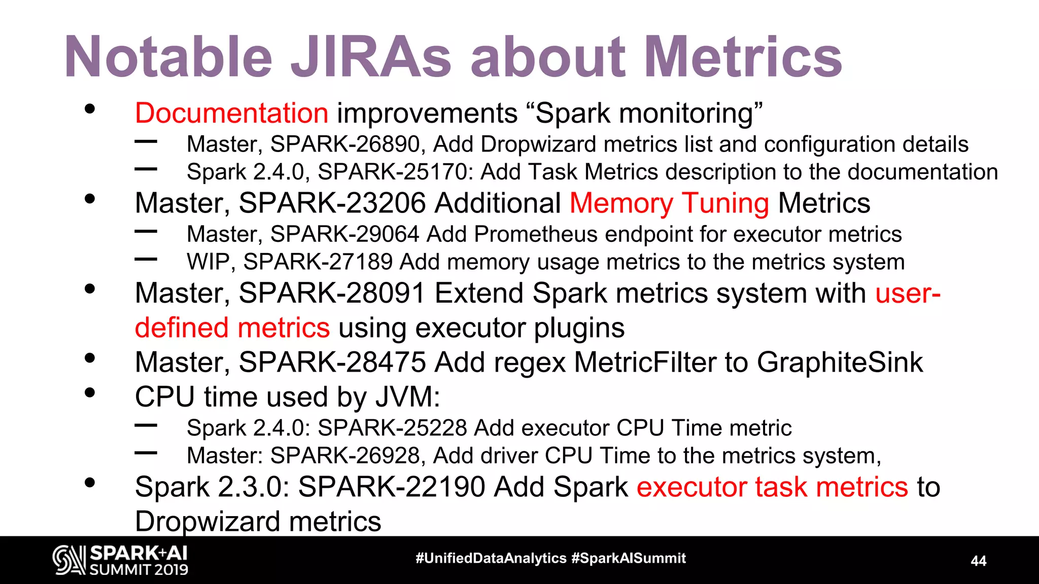 Notable JIRAs about Metrics • Documentation improvements “Spark monitoring” – Master, SPARK-26890, Add Dropwizard metrics list and configuration details – Spark 2.4.0, SPARK-25170: Add Task Metrics description to the documentation • Master, SPARK-23206 Additional Memory Tuning Metrics – Master, SPARK-29064 Add Prometheus endpoint for executor metrics – WIP, SPARK-27189 Add memory usage metrics to the metrics system • Master, SPARK-28091 Extend Spark metrics system with user- defined metrics using executor plugins • Master, SPARK-28475 Add regex MetricFilter to GraphiteSink • CPU time used by JVM: – Spark 2.4.0: SPARK-25228 Add executor CPU Time metric – Master: SPARK-26928, Add driver CPU Time to the metrics system, • Spark 2.3.0: SPARK-22190 Add Spark executor task metrics to Dropwizard metrics 44#UnifiedDataAnalytics #SparkAISummit 