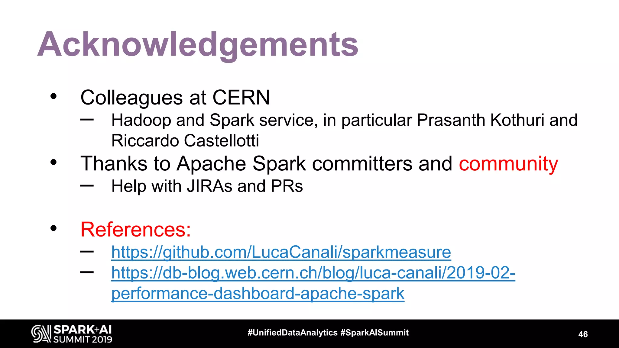 Acknowledgements • Colleagues at CERN – Hadoop and Spark service, in particular Prasanth Kothuri and Riccardo Castellotti • Thanks to Apache Spark committers and community – Help with JIRAs and PRs • References: – https://github.com/LucaCanali/sparkmeasure – https://db-blog.web.cern.ch/blog/luca-canali/2019-02- performance-dashboard-apache-spark 46#UnifiedDataAnalytics #SparkAISummit 