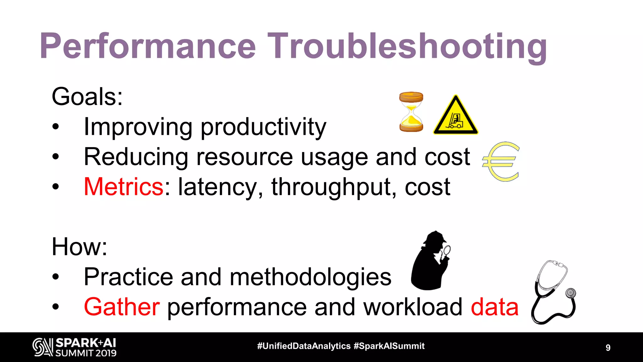 Performance Troubleshooting Goals: • Improving productivity • Reducing resource usage and cost • Metrics: latency, throughput, cost How: • Practice and methodologies • Gather performance and workload data 9#UnifiedDataAnalytics #SparkAISummit 