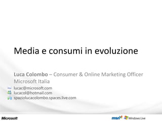 Media e consumi in evoluzione

Luca Colombo – Consumer & Online Marketing Officer
Microsoft Italia
lucac@microsoft.com
lucacol@hotmail.com
spaziolucacolombo.spaces.live.com
 