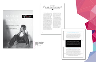 1
INTRODUCCIÓN DE UN NUEVO MODELO PARA
GARANTIZAR LOS DERECHOS Y LA LIBERTAD
DE NIÑOS REFUGIADOS, SOLICITANTES
DE ASILO Y MIGRANTES IRREGULARES
AFECTADOS POR LA DETENCIÓN MIGRATORIA.
INFANCIA
CAUTIVA
Captured Childhood (trad esp).indd 1 17/12/2012 14:38:57
20
INTRODUCCIÓN
Cientos de millones de personas están en movimiento
en todo el mundo. En 2010 los migrantes internacionales
constituyeron un 3% de la población mundial31
. Si bien
estaes una proporción relativamente pequeña, equivale
a alrededor de 214 millones de personas 32
. La mayoría
de estas personas viajan a través de los canales
oficiales con documentación válida. Sin embargo,
aproximadamente un tercio de toda la migración
desde los países en desarrollo podría ser irregular 33
,
incluyendo personas que puedan ser refugiados y
solicitantes de asilo, así como migrantes económicos
y de otra índole. Típicamente, estas personas no tienen
la documentación apropiada y cruzan las fronteras sin
autorización oficial 34
.
Los flujos mixtos de refugiados, solicitantes de asilo
y otros migrantes irregulares, que han ido en aumento
desde finales de los años 1980 35
, representan un reto
para los Estados. Significativamente, se les considera
como un factor que socava el derecho soberano de los
Estados de controlar quién entra y permanece dentro
de sus fronteras. Los refugiados, solicitantes de asilo
y otros migrantes irregulares también constituyen un
desafío para el diseño e implementación de políticas
eficaces, debido a que diferentes categorías de
personas invocan diferentes obligaciones para los
Estados. Algunos requerirán protección internacional
como los refugiados. Otros puede que no sean
‘refugiados’ de acuerdo a la definición de la Convención
de 1951, pero pueden tener otras preocupaciones
de protección. Otros quizás no puedan volver a los
países de donde han llegado. Algunos puede que no
invoquen las obligaciones internacionales de un Estado
en absoluto, pero puede que su presencia dentro de un
Estado significa que su expulsión constituye un reto 36
.
Los refugiados, solicitantes de asilo y otros
migrantes que viajan a través de canales no oficiales
son particularmente vulnerables a las violaciones de
derechos humanos, la discriminación y la explotación
debido a las circunstancias que dan lugar a su situación
irregular (es decir, las situaciones que los impulsan
a abandonar sus comunidades de origen) y debido
a la naturaleza de los desplazamientos que deben
emprender.
Los flujos mixtos de refugiados, solicitantes de
asilo y otros migrantes suelen eludir la categorización
fácil. Tales personas abandonan sus hogares debido a
factores complejos, a menudo relacionados entre sí,
incluyendo razones ambientales y económicas y debido
al conflicto. Además de los refugiados y solicitantes
de asilo, estos flujos mixtos comprenden otros grupos
vulnerables incluidos los siguientes:
migrantes víctimas de la trata, migrantes víctimas del
tráfico, migrantes desamparados, menores no acompañados (y
separados), migrantes objeto de violencia (incluida la violencia
de género) y traumas psicológicosdurante el proceso de
producción migratoria, personas vulnerables como las mujeres
embarazadas, los niños y ancianos; y migrantes detenidos en
tránsito o a su llegada. Además, los flujos mixtos pueden incluir
trabajadores migrantes [incluidos niños contratados como
miembros de la tripulación y cocineros en barcos de traficantes
de personas], comerciantes transfronterizos y migrantes que se
desplazan por causas medioambientales 37
.
Dada esta complejidad, se ha elegido a lo largo
de este informe utilizar el término ‘niños refugiados,
solicitantes de asilo y migrantes irregulares’ para
describir a los niños a quienes nos referimos.
CAPÍTULO 2
¿Por qué los niños migran?
Captured Childhood (trad esp).indd 20 17/12/2012 14:38:59
22
JUAN, EL PADRE DE JOSÉ Y MARÍA, DE COLOMBIA, DETENIDO EN MÉXICO,
14 Y 16 AÑOS DE EDAD
“Decidimos venir aquí debido al hecho de que una de las hijas de mi hermano fue violada”, dijo
Juan”. Él tiene tres hijos. Después de la violación nos trasladamos a otra aldea, en la que
alguien violó a dos de mis sobrinas, y después de eso nos mudamos a otro pueblo donde recibí
el mensaje de que mi hija sería la siguiente, así que decidimos irnos. Decidimos irnos en coche
hasta Guatemala. Desde Honduras nos dirigimos a la frontera entre Honduras y Guatemala, y
luego nos fuimos todo el camino a Guatemala, y después de eso nos fuimos a Tapachula
(México). En Tapachula nos detuvieron porque les preguntamos acerca de cómo obtener asilo
en México, y no tenemos ni idea de que era un delito cruzar las fronteras sin
documentos. Así que nos dijeron que podíamos pedir asilo en la Ciudad de México. Fuimos
detenidos en la frontera sur [muy lejos de la Ciudad de México].
CARLOS DE HONDURAS, DETENIDO EN LOS EE.UU., 16 AÑOS DE EDAD
Carlos es de una familia pobre en una aldea pobre de Honduras. En 1998, cuando era apenas
un adolescente, el huracán Mitch, el huracán más mortífero del Atlántico en más de 200 años,
devastó Honduras, matando a por lo menos 7000 hondureños y le costó al país US$ 3,8 mil
millones. El viento, la lluvia, las inundaciones y los deslizamientos de tierra -
agravados por las prácticas forestales de tala y quema del país - ‘prácticamente destruyó toda
la infraestructura de Honduras’, según el Centro Nacional de Datos Climáticos del
Departamento de Comercio de los EE.UU. Casi el 20 por ciento de la población se quedó sin
hogar. El sector agrícola fue doblegado. En el corto plazo, partes de la población se vieron
amenazados por la hambruna, y hubo brotes de malaria, dengue y cólera. A más largo plazo, el
desarrollo del país fue lanzada hacia atrás. De acuerdo con el presidente de Honduras, el huracán Mitch destruyó cincuenta
años del progreso del país. Según Carlos, “decidí venir aquí [a los EE.UU.] porque sentí que no había
ninguna otra buena opción. Después de que el huracán Mitch destruyó la mayor parte de la
ciudad donde estoy y era muy difícil conseguir trabajo. Fueron tiempos muy difíciles para mi
familia y para mí. Así que decidí venir aquí”. Él tenía 16 años 42
.
Los niños pueden dejar sus hogares y comunidades
debido a razones climáticos, ya sea por desastres naturales
repentinos tales como inundaciones o ciclones, o el inicio
gradual del cambio climático como la sequía. La pobreza
también puede ser una causa de la migración de los niños.
Captured Childhood (trad esp).indd 22 17/12/2012 14:38:59
Infancia Cautiva (libro).
Portada e Interiores.
Digital.
14 x 21.5 cm.
 