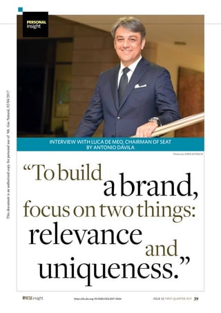 INTERVIEW WITH LUCA DE MEO, CHAIRMAN OF SEAT
BY ANTONIO DÁVILA
PERSONAL
insight
39ISSUE 32 FIRST QUARTER 2017https://dx.doi.org/10.15581/002.ENT-3444
Photos by JORDI ESTRUCH
“Tobuild
abrand,
focusontwothings:
relevance
uniqueness.”
and
ThisdocumentisanauthorizedcopyforpersonaluseofMr.GasNatural,02/04/2017
 