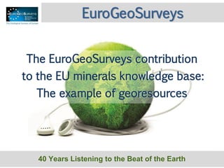 40 Years Listening to the Beat of the Earth
EuroGeoSurveys
The EuroGeoSurveys contribution
to the EU minerals knowledge base:
The example of georesources
 
