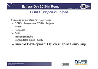 Eclipse Day 2010 in Rome      October 5th, 2010


                            COBOL support in Eclipse

• Focussed on developer’s typical needs
   – COBOL Perspective, COBOL Projects
   – Editor
   – Debugger
   – Build
   – Interface mapping
   – Consolidated Trace Facility
      – Remote Development Option = Cloud Computing




Sales Account Manager ISV
Luca Devoti
 