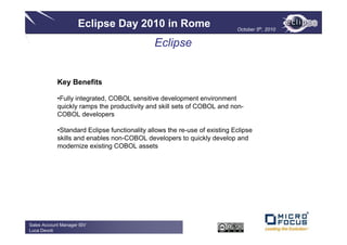 Eclipse Day 2010 in Rome                              October 5th, 2010


                                              Eclipse


            Key Benefits

            •Fully integrated, COBOL sensitive development environment
            quickly ramps the productivity and skill sets of COBOL and non-
            COBOL developers

            •Standard Eclipse functionality allows the re-use of existing Eclipse
            skills and enables non-COBOL developers to quickly develop and
            modernize existing COBOL assets




Sales Account Manager ISV
Luca Devoti
 