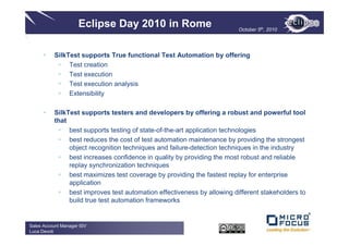 Eclipse Day 2010 in Rome                            October 5th, 2010




          SilkTest supports True functional Test Automation by offering
               Test creation
               Test execution
               Test execution analysis
               Extensibility

          SilkTest supports testers and developers by offering a robust and powerful tool
          that
               best supports testing of state-of-the-art application technologies
               best reduces the cost of test automation maintenance by providing the strongest
               object recognition techniques and failure-detection techniques in the industry
               best increases confidence in quality by providing the most robust and reliable
               replay synchronization techniques
               best maximizes test coverage by providing the fastest replay for enterprise
               application
               best improves test automation effectiveness by allowing different stakeholders to
               build true test automation frameworks


Sales Account Manager ISV
Luca Devoti
 