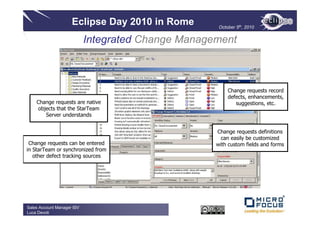 Eclipse Day 2010 in Rome        October 5th, 2010


                            Integrated Change Management



                                                         Change requests record
                                                         defects, enhancements,
    Change requests are native                              suggestions, etc.
    objects that the StarTeam
       Server understands


                                                    Change requests definitions
                                                      can easily be customized
 Change requests can be entered                     with custom fields and forms
in StarTeam or synchronized from
   other defect tracking sources




Sales Account Manager ISV
Luca Devoti
 