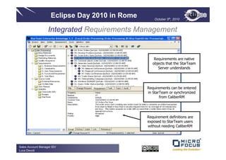Eclipse Day 2010 in Rome       October 5th, 2010


                   Integrated Requirements Management


                                                    Requirements are native
                                                   objects that the StarTeam
                                                      Server understands




                                                Requirements can be entered
                                                in StarTeam or synchronized
                                                       from CaliberRM




                                                Requirement definitions are
                                                exposed to StarTeam users
                                                without needing CaliberRM




Sales Account Manager ISV
Luca Devoti
 