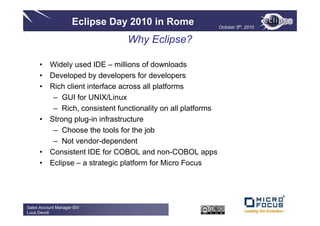 Eclipse Day 2010 in Rome                October 5th, 2010


                               Why Eclipse?

      • Widely used IDE – millions of downloads
      • Developed by developers for developers
      • Rich client interface across all platforms
         – GUI for UNIX/Linux
         – Rich, consistent functionality on all platforms
      • Strong plug-in infrastructure
         – Choose the tools for the job
         – Not vendor-dependent
      • Consistent IDE for COBOL and non-COBOL apps
      • Eclipse – a strategic platform for Micro Focus




Sales Account Manager ISV
Luca Devoti
 