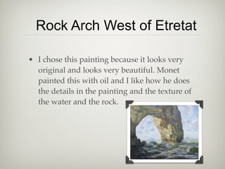 Rock Arch West of Etretat

• I chose this painting because it looks very
  original and looks very beautiful. Monet
  painted this with oil and I like how he does
  the details in the painting and the texture of
  the water and the rock.
 