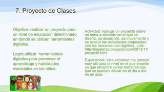 7. Proyecto de Clases
Objetivo: realizar un proyecto para
un nivel de educación determinado
en donde se utilicen herramientas
digitales.
Logro:utilizar herramientas
digitales para promover el
aprendizaje y habilidades
esenciales en los niños.

Actividad: realizar un proyecto sobre
un tema a elección en el que se
diseñó, se desarrolló, se implementó y
se evaluó las actividades propuestas
con las herramientas digitales. Link:
http://lugalarza.blogspot.com/2013/11/
proyecto.html
Experiencia: esta actividad me pareció
muy útil para el nivel en el que enseño
ya que encontré varias herramientas
que se pueden utilizar en el día a día
en un aula.

 