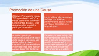 Promoción de una Causa
Objetivo: Promover la causa
“TICs para la educación” a
través del uso de diferentes
herramientas digitales y las
redes sociales y nuestra
participación en ellas.

Logro: utilizar algunas redes
sociales con el fin de
promover esta causa. Hacer
un video y comentar en el
blog del grupo.

Actividad: participar
diariamente en la promoción
de la causa a través del uso
de las redes sociales.
Intervenir con comentarios e
investigaciones para aportar
para el desarrollo del tema.

Experiencia: este trabajo fue
muy complicado para mí ya
que al ser una persona que
no utiliza estos medios,
hubiera necesitado más guía
y apoyo para realizar las
intervenciones y el video.

 