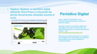 • Objetivo: Realizar un periódico digital
utilizando Word Press e incluyendo las
demás herramientas utilizadas durante el
curso.

Periódico Digital
Logro: utilizar el Word Press como
herramienta de aprendizaje y realizar un
periódico digital.
Actividad: realizar un periódico digital que
contenga por lo menos 3 secciones, con
diferentes categorías y artículos relacionados
a éstas. Link:
http://luciagalarza9.wordpress.com/
Experiencia: esta herramienta no me pareció
muy amigable, tuve dificultades en organizar
las entradas dentro de las categorías
correspondientes.

 