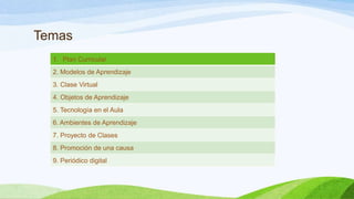 Temas
1. Plan Curricular
2. Modelos de Aprendizaje

3. Clase Virtual
4. Objetos de Aprendizaje
5. Tecnología en el Aula
6. Ambientes de Aprendizaje
7. Proyecto de Clases
8. Promoción de una causa
9. Periódico digital

 